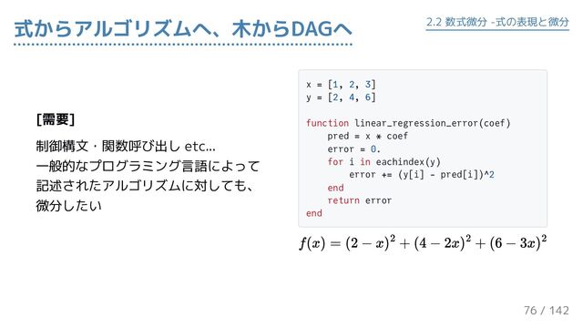 [需要]
制御構文・関数呼び出し etc...
一般的なプログラミング言語によって
記述されたアルゴリズムに対しても、
微分したい
x = [1, 2, 3]
y = [2, 4, 6]
function linear_regression_error(coef)
pred = x * coef
error = 0.
for i in eachindex(y)
error += (y[i] - pred[i])^2
end
return error
end
式からアルゴリズムへ、木からDAGへ 2.2 数式微分 -式の表現と微分
76 / 143
