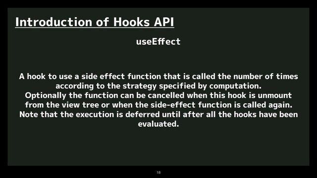 

Introduction of Hooks API
useEﬀect
A hook to use a side effect function that is called the number of times
according to the strategy specified by computation.
Optionally the function can be cancelled when this hook is unmount
from the view tree or when the side-effect function is called again.
Note that the execution is deferred until after all the hooks have been
evaluated.
