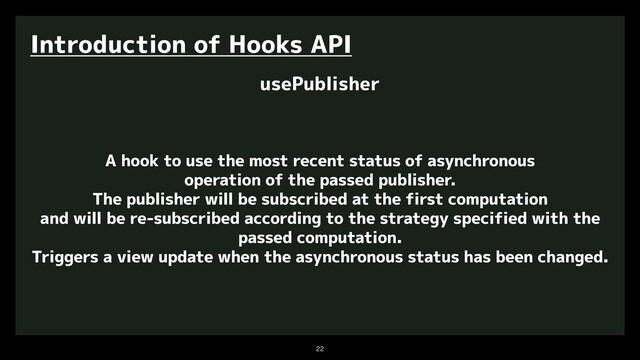 

Introduction of Hooks API
usePublisher
A hook to use the most recent status of asynchronous
operation of the passed publisher.
The publisher will be subscribed at the first computation
and will be re-subscribed according to the strategy specified with the
passed computation.
Triggers a view update when the asynchronous status has been changed.
