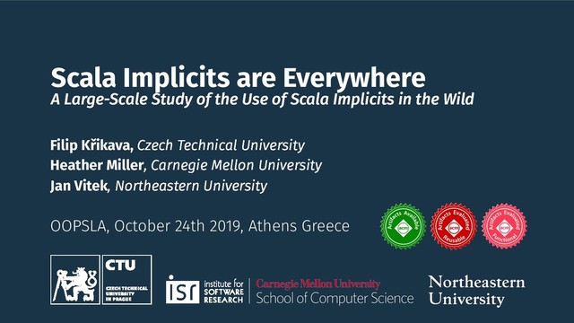 Scala Implicits are Everywhere
A Large-Scale Study of the Use of Scala Implicits in the Wild
OOPSLA, October 24th 2019, Athens Greece
Filip Křikava, Czech Technical University
Heather Miller, Carnegie Mellon University
Jan Vitek, Northeastern University
