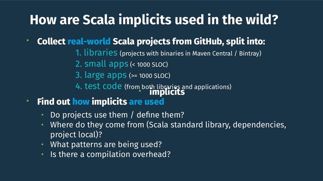 How are Scala implicits used in the wild?
• Collect real-world Scala projects from GitHub, split into:
1. libraries (projects with binaries in Maven Central / Bintray)
2. small apps (< 1000 SLOC)
3. large apps (>= 1000 SLOC)
4. test code (from both libraries and applications)
• Find out how implicits are used
• Do projects use them / deﬁne them?
• Where do they come from (Scala standard library, dependencies,
project local)?
• What patterns are being used?
• Is there a compilation overhead?
• implicits
