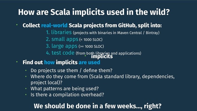 How are Scala implicits used in the wild?
• Collect real-world Scala projects from GitHub, split into:
1. libraries (projects with binaries in Maven Central / Bintray)
2. small apps (< 1000 SLOC)
3. large apps (>= 1000 SLOC)
4. test code (from both libraries and applications)
• Find out how implicits are used
• Do projects use them / deﬁne them?
• Where do they come from (Scala standard library, dependencies,
project local)?
• What patterns are being used?
• Is there a compilation overhead?
• implicits
We should be done in a few weeks…, right?
