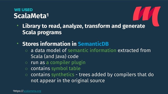 ScalaMeta1
WE USED
• Library to read, analyze, transform and generate
Scala programs 
• Stores information in SemanticDB
◦ a data model of semantic information extracted from
Scala (and Java) code
◦ run as a compiler plugin
◦ contains symbol table
◦ contains synthetics - trees added by compilers that do
not appear in the original source
1https://scalameta.org
