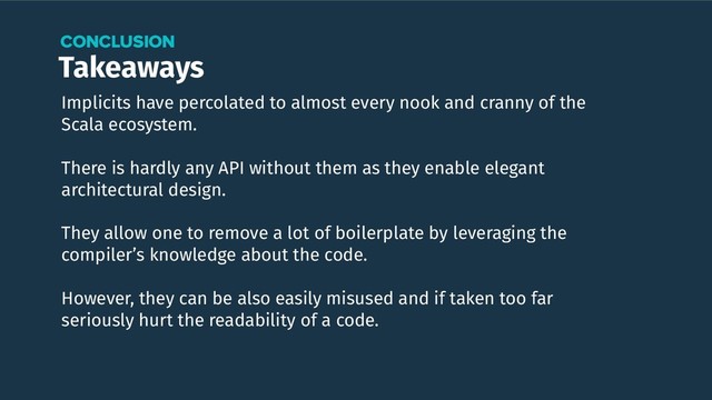 Takeaways
CONCLUSION
Implicits have percolated to almost every nook and cranny of the
Scala ecosystem.
There is hardly any API without them as they enable elegant
architectural design.
They allow one to remove a lot of boilerplate by leveraging the
compiler’s knowledge about the code.
However, they can be also easily misused and if taken too far
seriously hurt the readability of a code.
