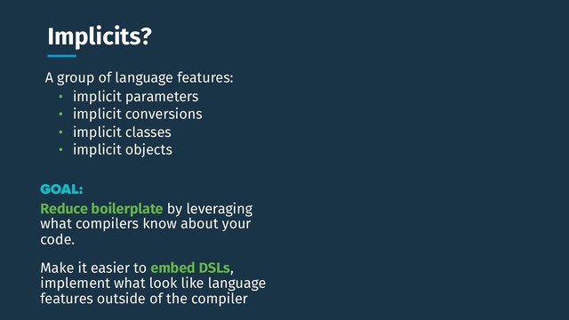 A group of language features:
Implicits? Why do this study?
GOAL:
Reduce boilerplate by leveraging
what compilers know about your
code.
• implicit parameters
• implicit conversions
• implicit classes
• implicit objects
Make it easier to embed DSLs,
implement what look like language
features outside of the compiler
