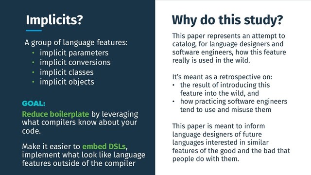 A group of language features:
This paper represents an attempt to
catalog, for language designers and
software engineers, how this feature
really is used in the wild.
It’s meant as a retrospective on:
• the result of introducing this
feature into the wild, and
• how practicing software engineers
tend to use and misuse them
This paper is meant to inform
language designers of future
languages interested in similar
features of the good and the bad that
people do with them.
Implicits? Why do this study?
GOAL:
Reduce boilerplate by leveraging
what compilers know about your
code.
• implicit parameters
• implicit conversions
• implicit classes
• implicit objects
Make it easier to embed DSLs,
implement what look like language
features outside of the compiler
