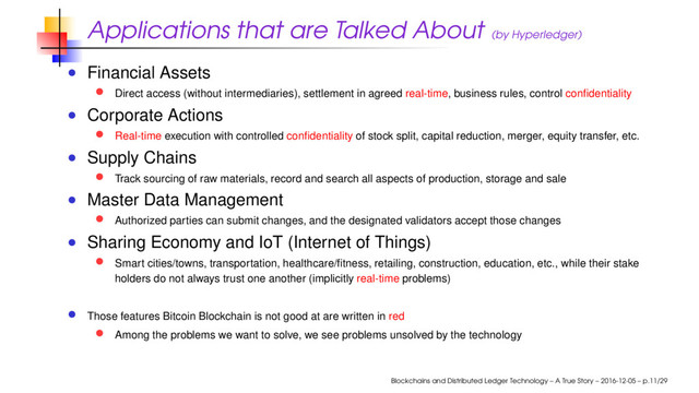 Applications that are Talked About (by Hyperledger)
Financial Assets
Direct access (without intermediaries), settlement in agreed real-time, business rules, control conﬁdentiality
Corporate Actions
Real-time execution with controlled conﬁdentiality of stock split, capital reduction, merger, equity transfer, etc.
Supply Chains
Track sourcing of raw materials, record and search all aspects of production, storage and sale
Master Data Management
Authorized parties can submit changes, and the designated validators accept those changes
Sharing Economy and IoT (Internet of Things)
Smart cities/towns, transportation, healthcare/ﬁtness, retailing, construction, education, etc., while their stake
holders do not always trust one another (implicitly real-time problems)
Those features Bitcoin Blockchain is not good at are written in red
Among the problems we want to solve, we see problems unsolved by the technology
Blockchains and Distributed Ledger Technology – A True Story – 2016-12-05 – p.11/29
