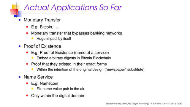 Actual Applications So Far
Monetary Transfer
E.g. Bitcoin,
. . .
Monetary transfer that bypasses banking networks
Huge impact by itself
Proof of Existence
E.g. Proof of Existence (name of a service)
Embed arbitrary digests in Bitcoin Blockchain
Proof that they existed in their exact forms
Within the intention of the original design (“newspaper” substitute)
Name Service
E.g. Namecoin
Fix name-value pair in the air
Only within the digital domain
Blockchains and Distributed Ledger Technology – A True Story – 2016-12-05 – p.12/29
