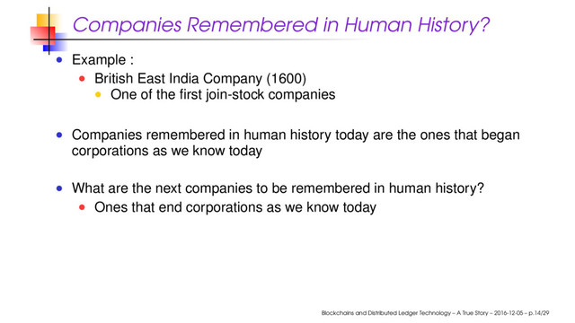 Companies Remembered in Human History?
Example :
British East India Company (1600)
One of the ﬁrst join-stock companies
Companies remembered in human history today are the ones that began
corporations as we know today
What are the next companies to be remembered in human history?
Ones that end corporations as we know today
Blockchains and Distributed Ledger Technology – A True Story – 2016-12-05 – p.14/29
