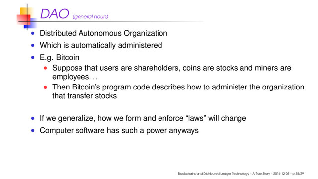 DAO (general noun)
Distributed Autonomous Organization
Which is automatically administered
E.g. Bitcoin
Suppose that users are shareholders, coins are stocks and miners are
employees
. . .
Then Bitcoin’s program code describes how to administer the organization
that transfer stocks
If we generalize, how we form and enforce “laws” will change
Computer software has such a power anyways
Blockchains and Distributed Ledger Technology – A True Story – 2016-12-05 – p.15/29

