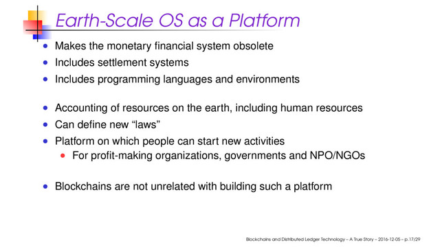 Earth-Scale OS as a Platform
Makes the monetary ﬁnancial system obsolete
Includes settlement systems
Includes programming languages and environments
Accounting of resources on the earth, including human resources
Can deﬁne new “laws”
Platform on which people can start new activities
For proﬁt-making organizations, governments and NPO/NGOs
Blockchains are not unrelated with building such a platform
Blockchains and Distributed Ledger Technology – A True Story – 2016-12-05 – p.17/29
