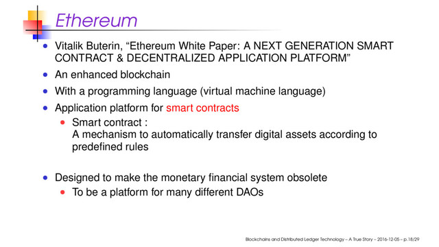 Ethereum
Vitalik Buterin, “Ethereum White Paper: A NEXT GENERATION SMART
CONTRACT & DECENTRALIZED APPLICATION PLATFORM”
An enhanced blockchain
With a programming language (virtual machine language)
Application platform for smart contracts
Smart contract :
A mechanism to automatically transfer digital assets according to
predeﬁned rules
Designed to make the monetary ﬁnancial system obsolete
To be a platform for many different DAOs
Blockchains and Distributed Ledger Technology – A True Story – 2016-12-05 – p.18/29
