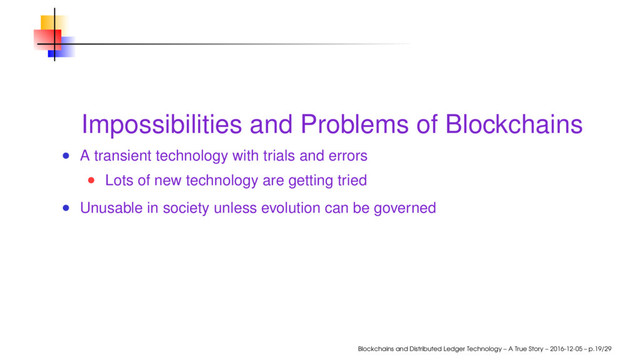 Impossibilities and Problems of Blockchains
A transient technology with trials and errors
Lots of new technology are getting tried
Unusable in society unless evolution can be governed
Blockchains and Distributed Ledger Technology – A True Story – 2016-12-05 – p.19/29
