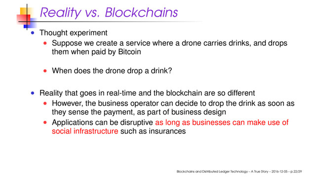 Reality vs. Blockchains
Thought experiment
Suppose we create a service where a drone carries drinks, and drops
them when paid by Bitcoin
When does the drone drop a drink?
Reality that goes in real-time and the blockchain are so different
However, the business operator can decide to drop the drink as soon as
they sense the payment, as part of business design
Applications can be disruptive as long as businesses can make use of
social infrastructure such as insurances
Blockchains and Distributed Ledger Technology – A True Story – 2016-12-05 – p.22/29
