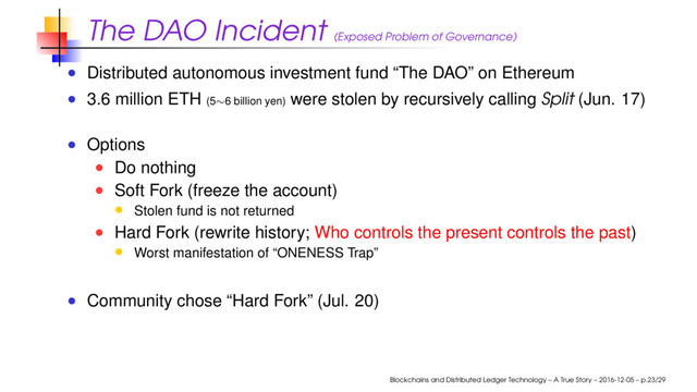 The DAO Incident (Exposed Problem of Governance)
Distributed autonomous investment fund “The DAO” on Ethereum
3.6 million ETH (5∼6 billion yen) were stolen by recursively calling Split (Jun. 17)
Options
Do nothing
Soft Fork (freeze the account)
Stolen fund is not returned
Hard Fork (rewrite history; Who controls the present controls the past)
Worst manifestation of “ONENESS Trap”
Community chose “Hard Fork” (Jul. 20)
Blockchains and Distributed Ledger Technology – A True Story – 2016-12-05 – p.23/29
