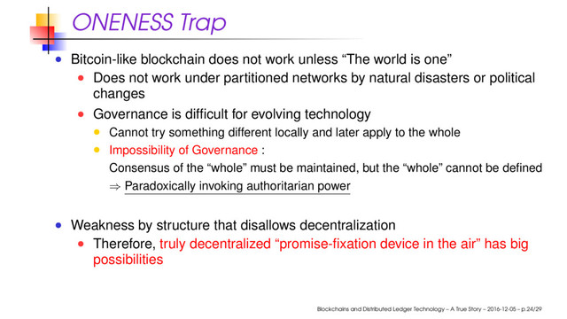 ONENESS Trap
Bitcoin-like blockchain does not work unless “The world is one”
Does not work under partitioned networks by natural disasters or political
changes
Governance is difﬁcult for evolving technology
Cannot try something different locally and later apply to the whole
Impossibility of Governance :
Consensus of the “whole” must be maintained, but the “whole” cannot be deﬁned
⇒ Paradoxically invoking authoritarian power
Weakness by structure that disallows decentralization
Therefore, truly decentralized “promise-ﬁxation device in the air” has big
possibilities
Blockchains and Distributed Ledger Technology – A True Story – 2016-12-05 – p.24/29
