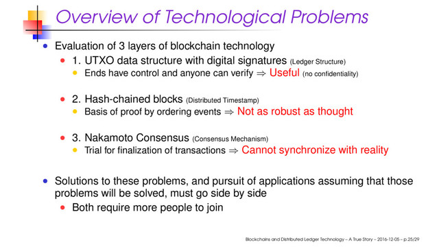 Overview of Technological Problems
Evaluation of 3 layers of blockchain technology
1. UTXO data structure with digital signatures (Ledger Structure)
Ends have control and anyone can verify ⇒ Useful (no conﬁdentiality)
2. Hash-chained blocks (Distributed Timestamp)
Basis of proof by ordering events ⇒ Not as robust as thought
3. Nakamoto Consensus (Consensus Mechanism)
Trial for ﬁnalization of transactions ⇒ Cannot synchronize with reality
Solutions to these problems, and pursuit of applications assuming that those
problems will be solved, must go side by side
Both require more people to join
Blockchains and Distributed Ledger Technology – A True Story – 2016-12-05 – p.25/29
