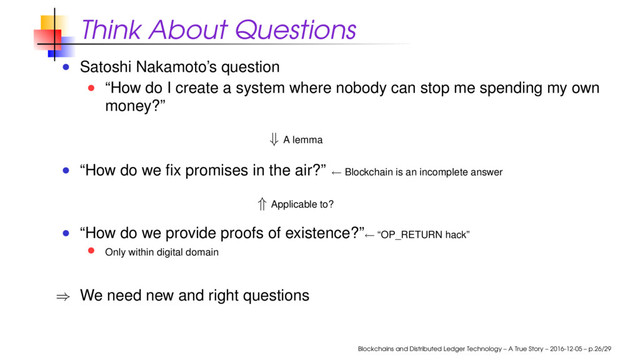 Think About Questions
Satoshi Nakamoto’s question
“How do I create a system where nobody can stop me spending my own
money?”
⇓ A lemma
“How do we ﬁx promises in the air?” ← Blockchain is an incomplete answer
⇑ Applicable to?
“How do we provide proofs of existence?”← “OP_RETURN hack”
Only within digital domain
⇒ We need new and right questions
Blockchains and Distributed Ledger Technology – A True Story – 2016-12-05 – p.26/29
