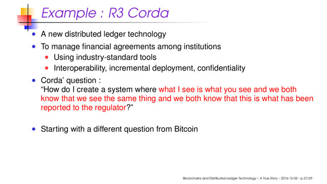 Example : R3 Corda
A new distributed ledger technology
To manage ﬁnancial agreements among institutions
Using industry-standard tools
Interoperability, incremental deployment, conﬁdentiality
Corda’ question :
“How do I create a system where what I see is what you see and we both
know that we see the same thing and we both know that this is what has been
reported to the regulator?”
Starting with a different question from Bitcoin
Blockchains and Distributed Ledger Technology – A True Story – 2016-12-05 – p.27/29
