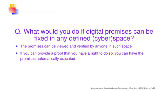 Q. What would you do if digital promises can be
ﬁxed in any deﬁned (cyber)space?
The promises can be viewed and veriﬁed by anyone in such space
If you can provide a proof that you have a right to do so, you can have the
promises automatically executed
Blockchains and Distributed Ledger Technology – A True Story – 2016-12-05 – p.29/29
