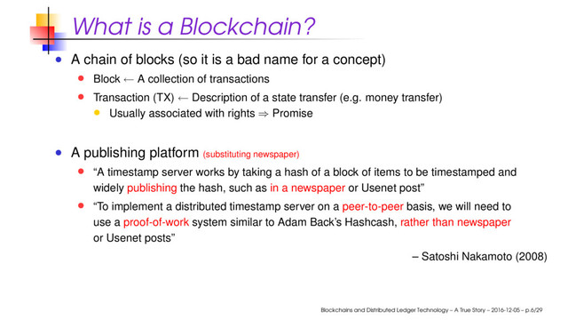 What is a Blockchain?
A chain of blocks (so it is a bad name for a concept)
Block ← A collection of transactions
Transaction (TX) ← Description of a state transfer (e.g. money transfer)
Usually associated with rights ⇒ Promise
A publishing platform (substituting newspaper)
“A timestamp server works by taking a hash of a block of items to be timestamped and
widely publishing the hash, such as in a newspaper or Usenet post”
“To implement a distributed timestamp server on a peer-to-peer basis, we will need to
use a proof-of-work system similar to Adam Back’s Hashcash, rather than newspaper
or Usenet posts”
– Satoshi Nakamoto (2008)
Blockchains and Distributed Ledger Technology – A True Story – 2016-12-05 – p.6/29
