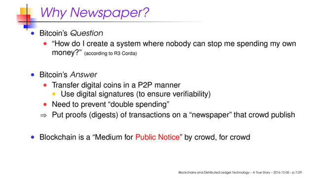 Why Newspaper?
Bitcoin’s Question
“How do I create a system where nobody can stop me spending my own
money?” (according to R3 Corda)
Bitcoin’s Answer
Transfer digital coins in a P2P manner
Use digital signatures (to ensure veriﬁability)
Need to prevent “double spending”
⇒ Put proofs (digests) of transactions on a “newspaper” that crowd publish
Blockchain is a “Medium for Public Notice” by crowd, for crowd
Blockchains and Distributed Ledger Technology – A True Story – 2016-12-05 – p.7/29
