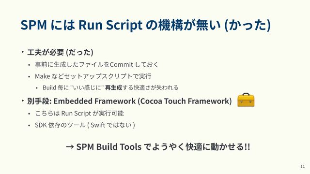 SPM には Run Script の機構が無い (かった)
‣ ⼯夫が必要 (だった)


• 事前に⽣成したファイルをCommit しておく


• Make などセットアップスクリプトで実⾏


• Build 毎に "いい感じに" 再⽣成する快適さが失われる


‣ 別⼿段: Embedded Framework (Cocoa Touch Framework)


• こちらは Run Script が実⾏可能


• SDK 依存のツール ( Swift ではない )


1
1
→ SPM Build Tools でようやく快適に動かせる!!
