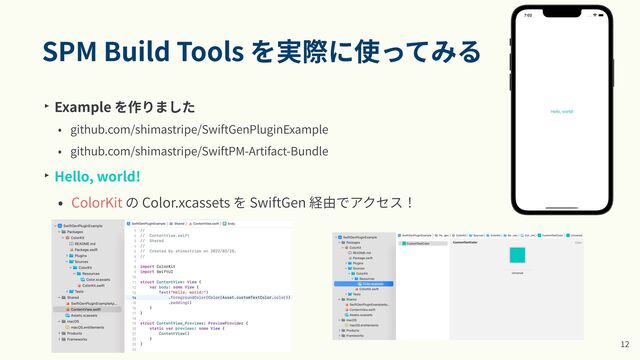 SPM Build Tools を実際に使ってみる
‣ Example を作りました


• github.com/shimastripe/SwiftGenPluginExample


• github.com/shimastripe/SwiftPM-Artifact-Bundle


‣ Hello, world!


• ColorKit の Color.xcassets を SwiftGen 経由でアクセス！


•
1
2
