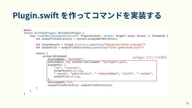 Plugin.swift を作ってコマンドを実装する
1
5
@main


struct SwiftGenPlugin: BuildToolPlugin {


func createBuildCommands(context: PluginContext, target: Target) async throws -> [Command] {


let outputFilesDirectory = context.pluginWorkDirectory


let targetAssets = target.directory.appending("Resources/Color.xcassets")


let outputFile = outputFilesDirectory.appending("Color.generated.swift")


return [


.prebuildCommand(


displayName: "SwiftGen",


executable: try context.tool(named: "swiftgen").path,


arguments: [


"run", "xcassets",


targetAssets.string,


"--param", "publicAccess", "--templateName", "swift5", "--output",


outputFile.string,


],


environment: [:],


outputFilesDirectory: outputFilesDirectory)


]


}


}
swiftgen コマンドの実⾏
