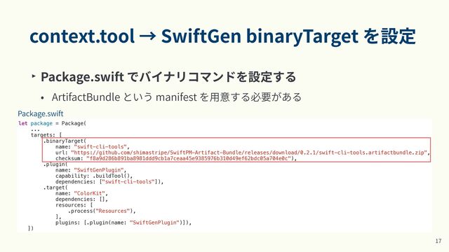 context.tool → SwiftGen binaryTarget を設定
‣ Package.swift でバイナリコマンドを設定する


• ArtifactBundle という manifest を⽤意する必要がある
1
7
let package = Package(


...


targets: [


.binaryTarget(


name: "swift-cli-tools",


url: "https://github.com/shimastripe/SwiftPM-Artifact-Bundle/releases/download/0.2.1/swift-cli-tools.artifactbundle.zip",


checksum: "f8a9d286b891ba8981ddd9cb1a7ceaa45e9385976b310d49ef62bdc05a704e0c"),


.plugin(


name: "SwiftGenPlugin",


capability: .buildTool(),


dependencies: ["swift-cli-tools"]),


.target(


name: "ColorKit",


dependencies: [],


resources: [


.process("Resources"),


],


plugins: [.plugin(name: "SwiftGenPlugin")]),


])
Package.swift
