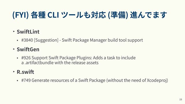 (FYI) 各種 CLI ツールも対応 (準備) 進んでます
‣ SwiftLint


• #
3
84
0
[Suggestion] - Swift Package Manager build tool support


‣ SwiftGen


• #
9
26
Support Swift Package Plugins: Adds a task to include
a .artifactbundle with the release assets


‣ R.swift


• #
7
49
Generate resources of a Swift Package (without the need of Xcodeproj)
1
9

