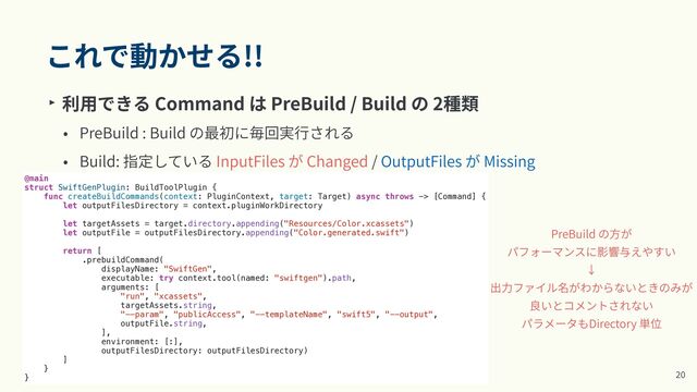 これで動かせる!!
‣ 利⽤できる Command は PreBuild / Build の 2種類


• PreBuild : Build の最初に毎回実⾏される


• Build: 指定している InputFiles が Changed / OutputFiles が Missing
2
0
@main


struct SwiftGenPlugin: BuildToolPlugin {


func createBuildCommands(context: PluginContext, target: Target) async throws -> [Command] {


let outputFilesDirectory = context.pluginWorkDirectory


let targetAssets = target.directory.appending("Resources/Color.xcassets")


let outputFile = outputFilesDirectory.appending("Color.generated.swift")


return [


.prebuildCommand(


displayName: "SwiftGen",


executable: try context.tool(named: "swiftgen").path,


arguments: [


"run", "xcassets",


targetAssets.string,


"--param", "publicAccess", "--templateName", "swift5", "--output",


outputFile.string,


],


environment: [:],


outputFilesDirectory: outputFilesDirectory)


]


}


}
PreBuild の⽅が


パフォーマンスに影響与えやすい


↓


出⼒ファイル名がわからないときのみが


良いとコメントされない


パラメータもDirectory 単位
