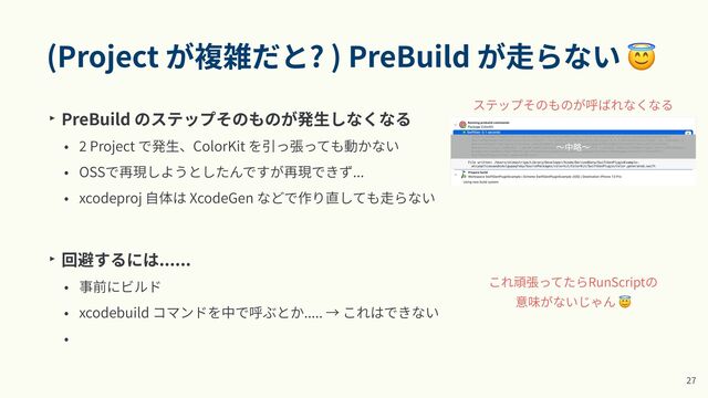 (Project が複雑だと? ) PreBuild が⾛らない 😇
‣ PreBuild のステップそのものが発⽣しなくなる


•
2
Project で発⽣、ColorKit を引っ張っても動かない


• OSSで再現しようとしたんですが再現できず...


• xcodeproj ⾃体は XcodeGen などで作り直しても⾛らない


‣ 回避するには......


• 事前にビルド


• xcodebuild コマンドを中で呼ぶとか..... → これはできない


•
2
7
これ頑張ってたらRunScriptの


意味がないじゃん 😇
ステップそのものが呼ばれなくなる
