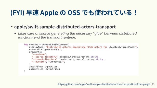 (FYI) 早速 Apple の OSS でも使われている！
‣ apple/swift-sample-distributed-actors-transport


• takes care of source generating the necessary "glue" between distributed
functions and the transport runtime.
2
9
https://github.com/apple/swift-sample-distributed-actors-transport#swiftpm-plugin
let command = Command.buildCommand(


displayName: "Distributed Actors: Generating FISHY actors for \(context.targetName)",


executable: generatorPath,


arguments: [


"--verbose",


"--source-directory", context.targetDirectory.string,


"--target-directory", context.pluginWorkDirectory.string,


"--buckets", "\(buckets)",


],


inputFiles: inputFiles,


outputFiles: outputFiles


)


