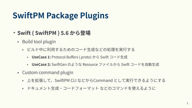 SwiftPM Package Plugins
‣ Swift ( SwiftPM )
5
.
6
から登場


• Build tool plugin


• ビルド中に利⽤するためのコード⽣成などの処理を実⾏する


• UseCase
1
: Protocol Bu
ff
ers (.proto) から Swift コード⽣成


• UseCase
2
: SwiftGen のような Resource ファイルから Swift コードを⾃動⽣成


• Custom command plugin


• 上を拡張して、SwiftPM CLI などからCommand として実⾏できるようにする


• ドキュメント⽣成‧コードフォーマット などのコマンドを使えるように
5
