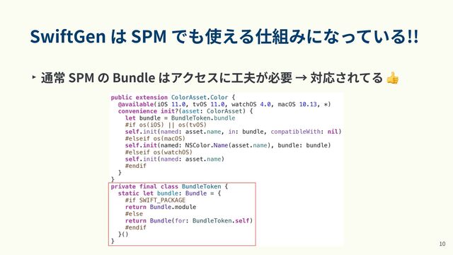 SwiftGen は SPM でも使える仕組みになっている!!
‣ 通常 SPM の Bundle はアクセスに⼯夫が必要 → 対応されてる 👍
1
0
public extension ColorAsset.Color {


@available(iOS 11.0, tvOS 11.0, watchOS 4.0, macOS 10.13, *)


convenience init?(asset: ColorAsset) {


let bundle = BundleToken.bundle


#if os(iOS) || os(tvOS)


self.init(named: asset.name, in: bundle, compatibleWith: nil)


#elseif os(macOS)


self.init(named: NSColor.Name(asset.name), bundle: bundle)


#elseif os(watchOS)


self.init(named: asset.name)


#endif


}


}


private final class BundleToken {


static let bundle: Bundle = {


#if SWIFT_PACKAGE


return Bundle.module


#else


return Bundle(for: BundleToken.self)


#endif


}()


}

