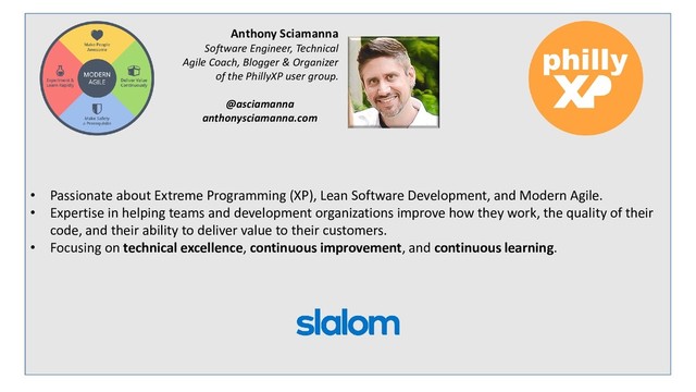 • Passionate about Extreme Programming (XP), Lean Software Development, and Modern Agile.
• Expertise in helping teams and development organizations improve how they work, the quality of their
code, and their ability to deliver value to their customers.
• Focusing on technical excellence, continuous improvement, and continuous learning.
Anthony Sciamanna
Software Engineer, Technical
Agile Coach, Blogger & Organizer
of the PhillyXP user group.
@asciamanna
anthonysciamanna.com
