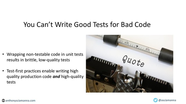 You Can’t Write Good Tests for Bad Code
• Wrapping non-testable code in unit tests
results in brittle, low-quality tests
• Test-first practices enable writing high
quality production code and high-quality
tests
@asciamanna
anthonysciamanna.com
