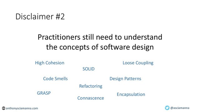 @asciamanna
Practitioners still need to understand
the concepts of software design
Disclaimer #2
High Cohesion Loose Coupling
Code Smells Design Patterns
SOLID
Refactoring
Encapsulation
GRASP
Connascence
anthonysciamanna.com
