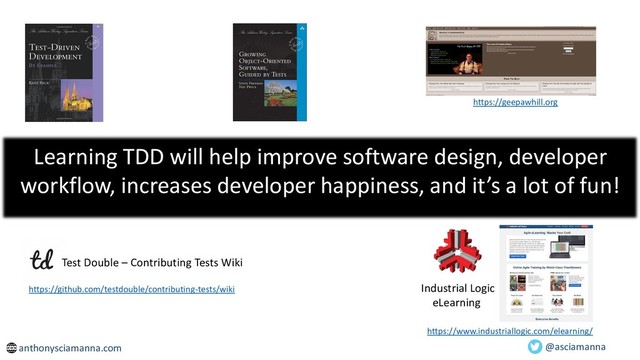 Learning TDD will help improve software design, developer
workflow, increases developer happiness, and it’s a lot of fun!
https://geepawhill.org
anthonysciamanna.com
https://github.com/testdouble/contributing-tests/wiki
Test Double – Contributing Tests Wiki
Industrial Logic
eLearning
https://www.industriallogic.com/elearning/
@asciamanna

