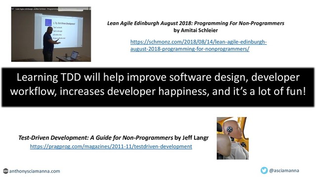 Learning TDD will help improve software design, developer
workflow, increases developer happiness, and it’s a lot of fun!
anthonysciamanna.com @asciamanna
https://schmonz.com/2018/08/14/lean-agile-edinburgh-
august-2018-programming-for-nonprogrammers/
https://pragprog.com/magazines/2011-11/testdriven-development
Test-Driven Development: A Guide for Non-Programmers by Jeff Langr
Lean Agile Edinburgh August 2018: Programming For Non-Programmers
by Amitai Schleier

