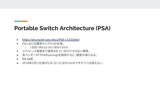 Portable Switch Architecture (PSA)
● https://p4.org/p4-spec/docs/PSA-v1.0.0.html
● P4における標準ライブラリの仕様。
○ C言語に例えるとlibcに相当するもの。
● リファレンス実装まで提供されているわけではない模様。
● 各ベンダーが? PSAのpackageを提供すると、開発が楽になる。
● P4-16用。
● 2018年3月に仕様が1.0になったばかりなので今すぐには使えない。
