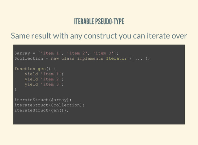 ITERABLE PSEUDO-TYPE
Same result with any construct you can iterate over
$array = ['item 1', 'item 2', 'item 3'];
$collection = new class implements Iterator { ... };
function gen() {
yield 'item 1';
yield 'item 2';
yield 'item 3';
}
iterateStruct($array);
iterateStruct($collection);
iterateStruct(gen());

