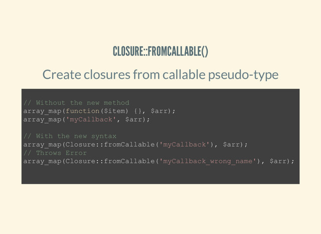CLOSURE::FROMCALLABLE()
Create closures from callable pseudo-type
// Without the new method
array_map(function($item) {}, $arr);
array_map('myCallback', $arr);
// With the new syntax
array_map(Closure::fromCallable('myCallback'), $arr);
// Throws Error
array_map(Closure::fromCallable('myCallback_wrong_name'), $arr);
