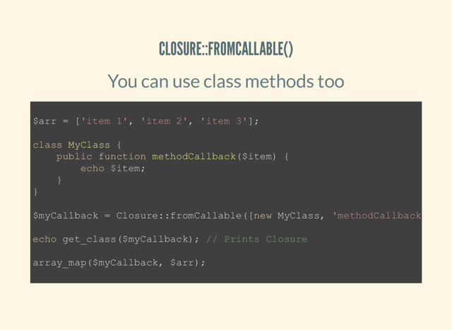 CLOSURE::FROMCALLABLE()
You can use class methods too
$arr = ['item 1', 'item 2', 'item 3'];
class MyClass {
public function methodCallback($item) {
echo $item;
}
}
$myCallback = Closure::fromCallable([new MyClass, 'methodCallback'
echo get_class($myCallback); // Prints Closure
array_map($myCallback, $arr);
