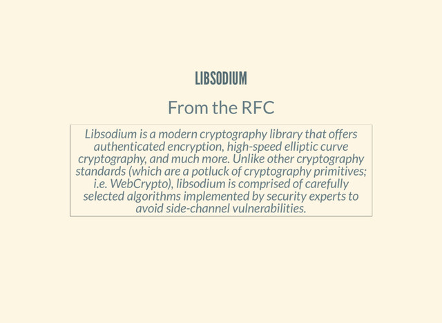 LIBSODIUM
From the RFC
Libsodium is a modern cryptography library that offers
authenticated encryption, high-speed elliptic curve
cryptography, and much more. Unlike other cryptography
standards (which are a potluck of cryptography primitives;
i.e. WebCrypto), libsodium is comprised of carefully
selected algorithms implemented by security experts to
avoid side-channel vulnerabilities.
