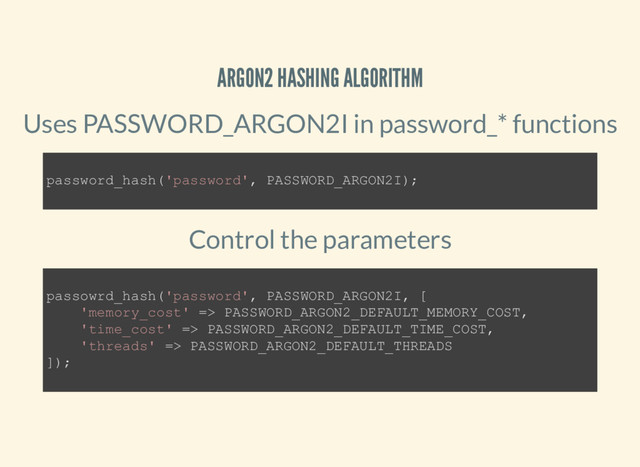 ARGON2 HASHING ALGORITHM
Uses PASSWORD_ARGON2I in password_* functions
Control the parameters
password_hash('password', PASSWORD_ARGON2I);
passowrd_hash('password', PASSWORD_ARGON2I, [
'memory_cost' => PASSWORD_ARGON2_DEFAULT_MEMORY_COST,
'time_cost' => PASSWORD_ARGON2_DEFAULT_TIME_COST,
'threads' => PASSWORD_ARGON2_DEFAULT_THREADS
]);
