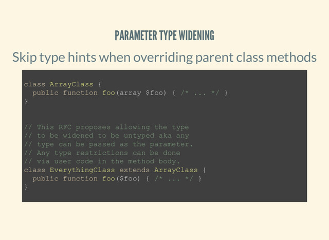 PARAMETER TYPE WIDENING
Skip type hints when overriding parent class methods
class ArrayClass {
public function foo(array $foo) { /* ... */ }
}
// This RFC proposes allowing the type
// to be widened to be untyped aka any
// type can be passed as the parameter.
// Any type restrictions can be done
// via user code in the method body.
class EverythingClass extends ArrayClass {
public function foo($foo) { /* ... */ }
}
