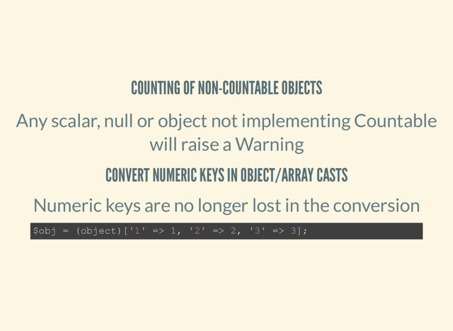 COUNTING OF NON-COUNTABLE OBJECTS
Any scalar, null or object not implementing Countable
will raise a Warning
CONVERT NUMERIC KEYS IN OBJECT/ARRAY CASTS
Numeric keys are no longer lost in the conversion
$obj = (object)['1' => 1, '2' => 2, '3' => 3];
