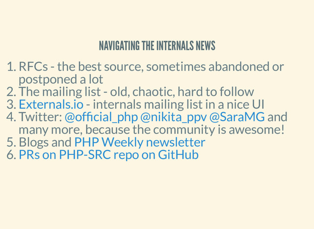 NAVIGATING THE INTERNALS NEWS
1. RFCs - the best source, sometimes abandoned or
postponed a lot
2. The mailing list - old, chaotic, hard to follow
3. - internals mailing list in a nice UI
4. Twitter: and
many more, because the community is awesome!
5. Blogs and
6.
Externals.io
@of cial_php @nikita_ppv @SaraMG
PHP Weekly newsletter
PRs on PHP-SRC repo on GitHub
